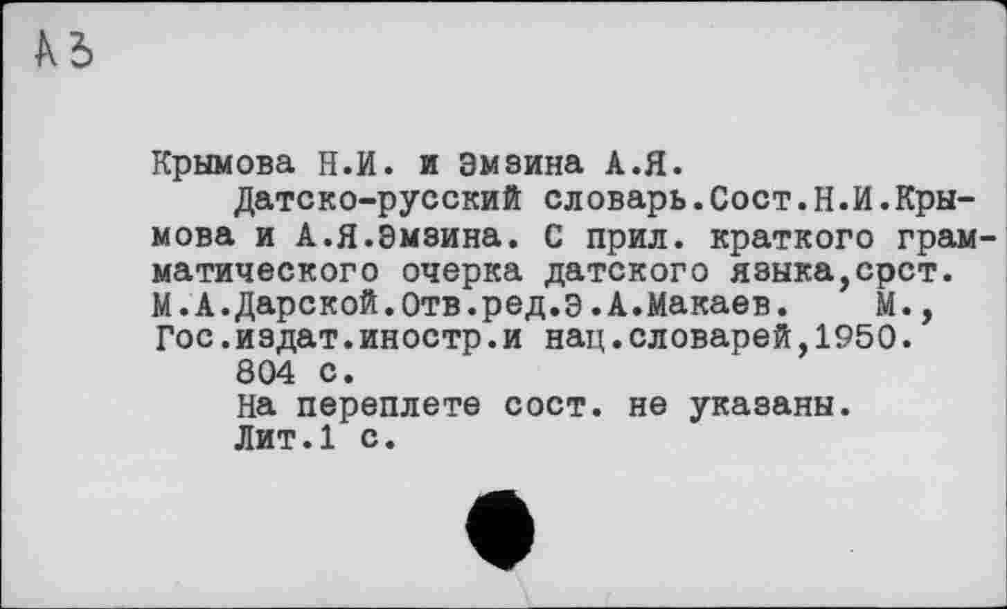 ﻿
Крымова Н.И. и Эмзина А.Я.
Датско-русский словарь.Сост.Н.И.Крымова и А.Я.Эмзина. С прил. краткого грам матического очерка датского языка,срст. М.А.Дарской.Отв.ред.Э.А.Макаев. М., Гос.издат.иностр.и нац.словарей,1950.
804 с.
На переплете сост. не указаны.
Лит.1 с.